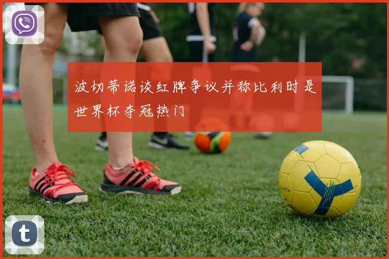 波切蒂诺谈红牌争议并称比利时是世界杯夺冠热门