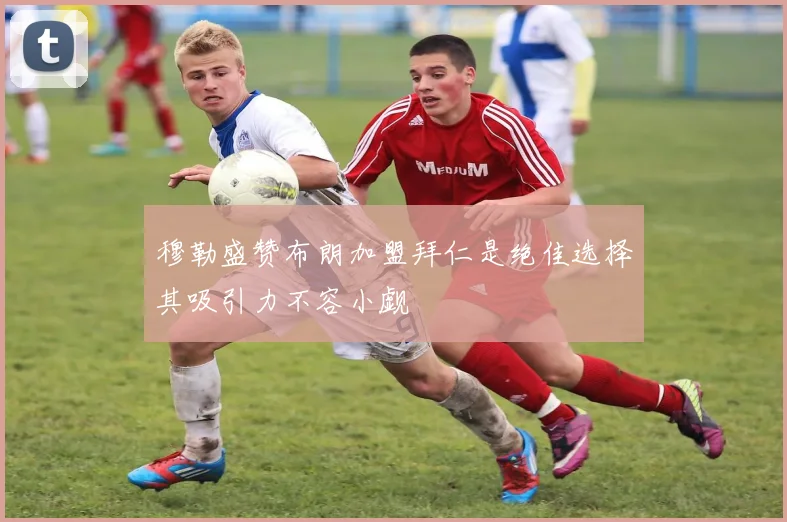 穆勒盛赞布朗加盟拜仁是绝佳选择其吸引力不容小觑