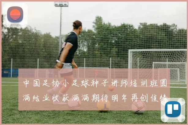 中国足协小足球种子讲师培训班圆满结业收获满满期待明年再创佳绩