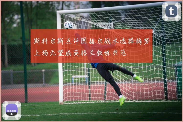 斯科尔斯点评图赫尔战术选择梅努上场无望成英格兰教练典范