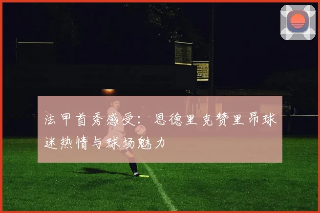 法甲首秀感受：恩德里克赞里昂球迷热情与球场魅力