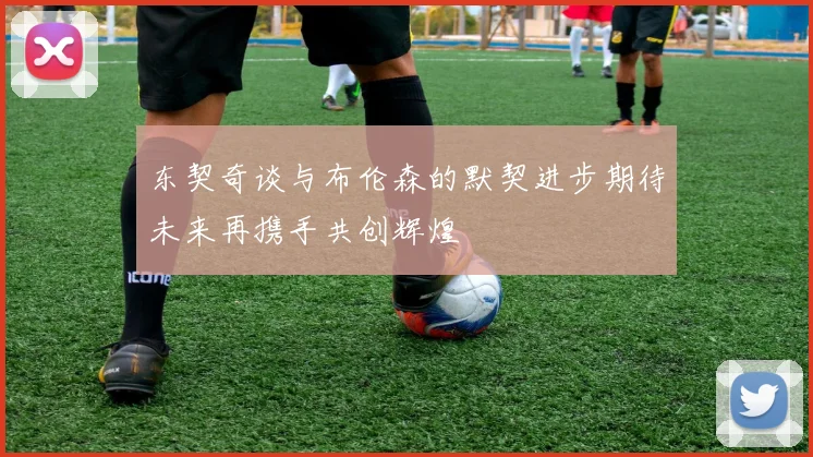 东契奇谈与布伦森的默契进步期待未来再携手共创辉煌