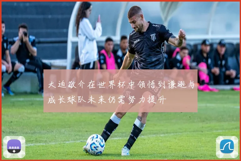 大迫敬介在世界杯中领悟到谦逊与成长球队未来仍需努力提升