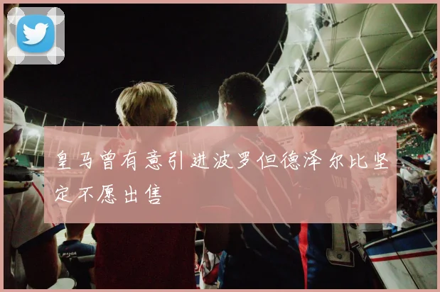 皇马曾有意引进波罗但德泽尔比坚定不愿出售