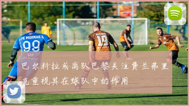 巴尔科拉或离队巴黎关注费兰弗里克重视其在球队中的作用
