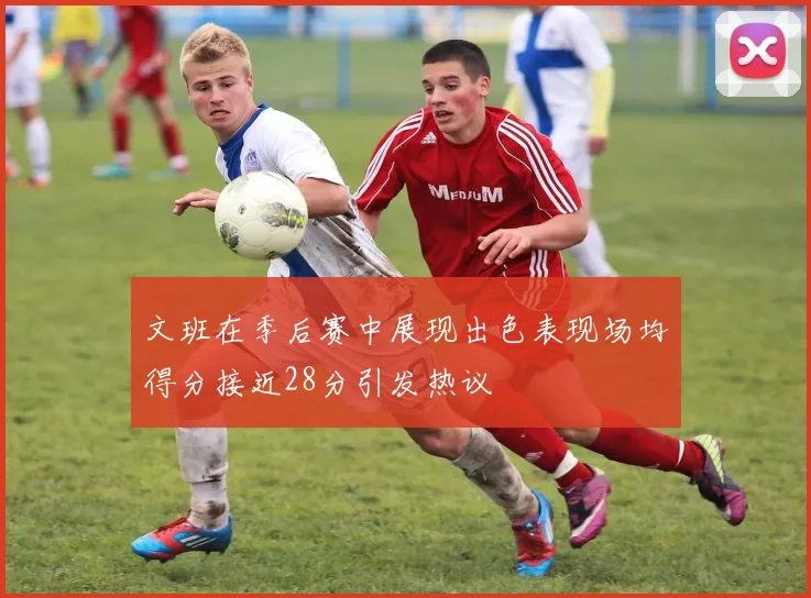 文班在季后赛中展现出色表现场均得分接近28分引发热议