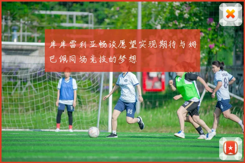 库库雷利亚畅谈愿望实现期待与姆巴佩同场竞技的梦想