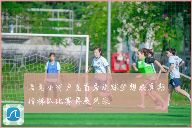 马竞小将卢克首秀进球梦想成真期待梯队比赛再展风采