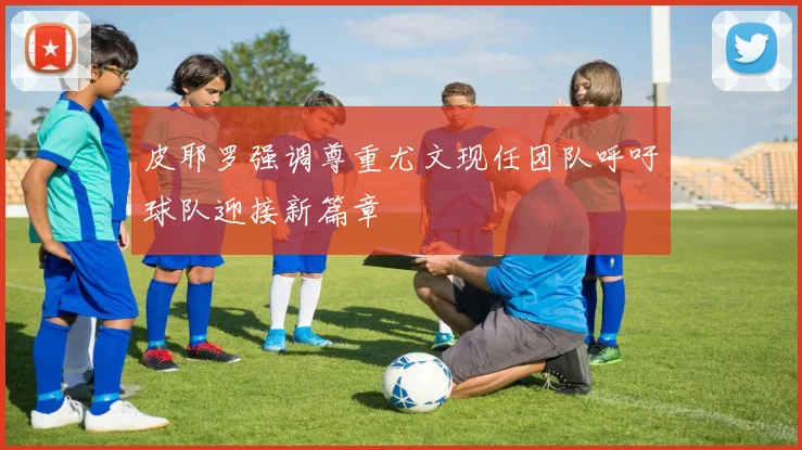 皮耶罗强调尊重尤文现任团队呼吁球队迎接新篇章