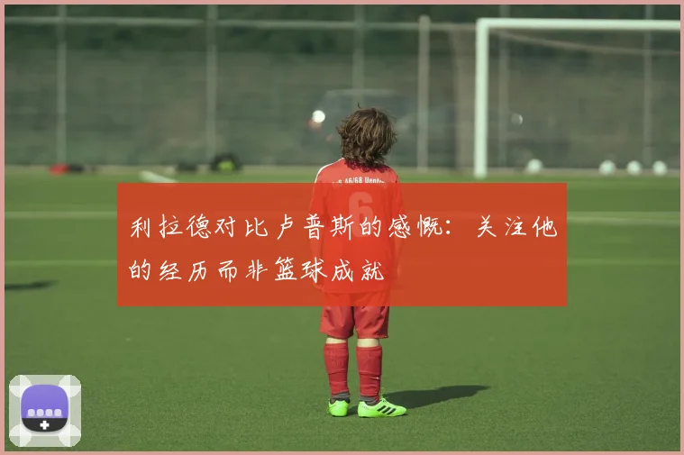 利拉德对比卢普斯的感慨：关注他的经历而非篮球成就
