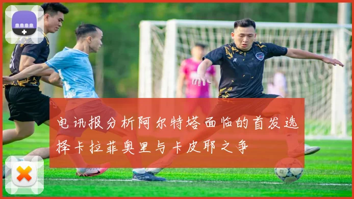 电讯报分析阿尔特塔面临的首发选择卡拉菲奥里与卡皮耶之争