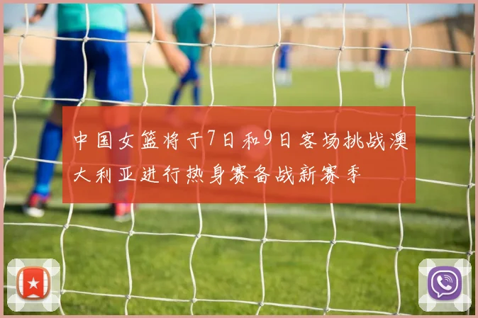 中国女篮将于7日和9日客场挑战澳大利亚进行热身赛备战新赛季