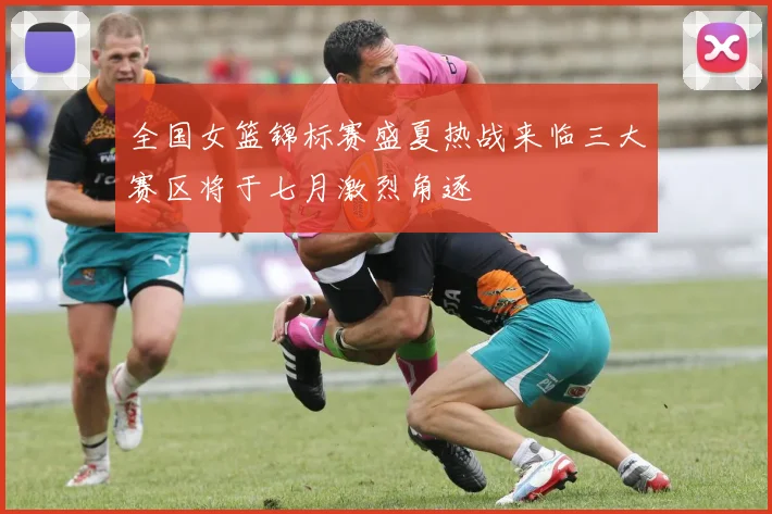 全国女篮锦标赛盛夏热战来临三大赛区将于七月激烈角逐
