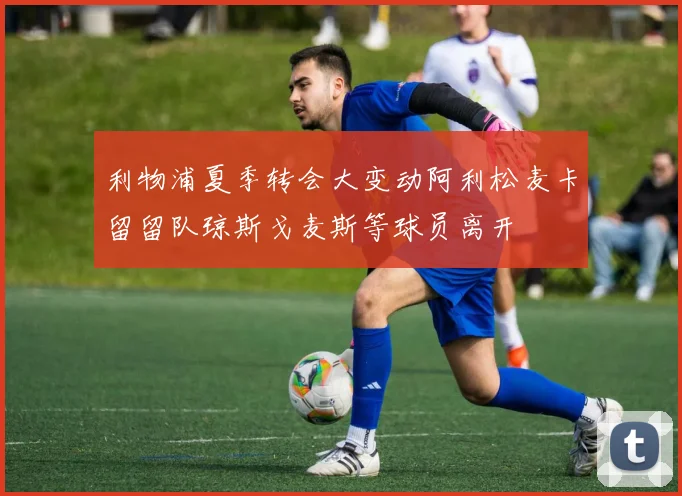 利物浦夏季转会大变动阿利松麦卡留留队琼斯戈麦斯等球员离开