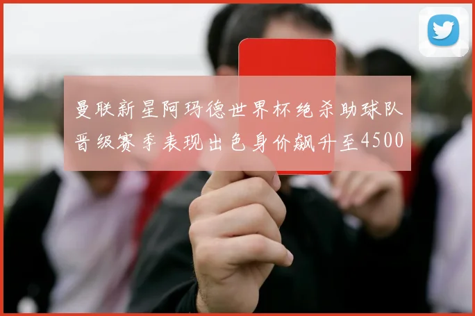 曼联新星阿玛德世界杯绝杀助球队晋级赛季表现出色身价飙升至4500万欧