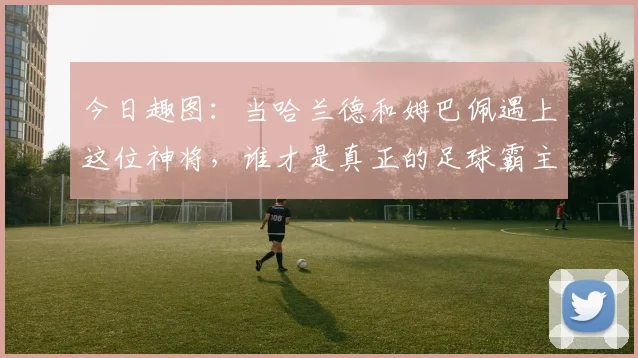 今日趣图：当哈兰德和姆巴佩遇上这位神将，谁才是真正的足球霸主