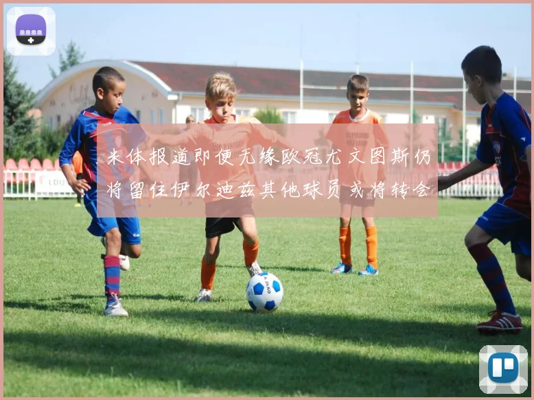 米体报道即便无缘欧冠尤文图斯仍将留住伊尔迪兹其他球员或将转会离队