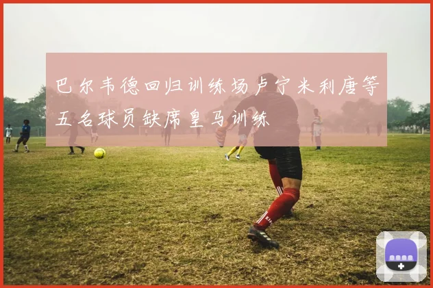 巴尔韦德回归训练场卢宁米利唐等五名球员缺席皇马训练