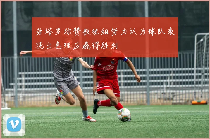 劳塔罗称赞教练组努力认为球队表现出色理应赢得胜利