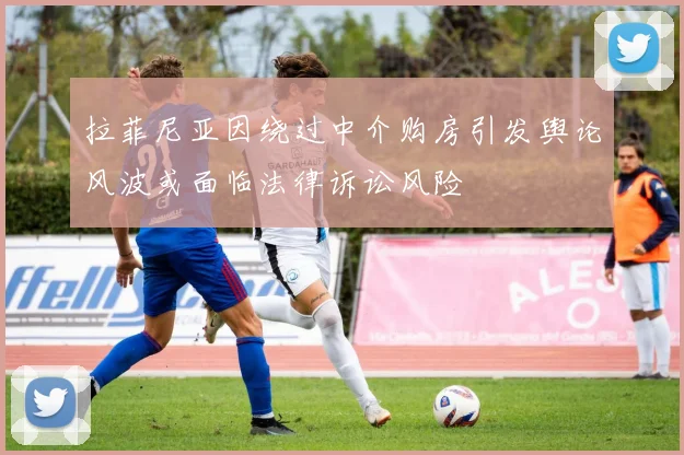 拉菲尼亚因绕过中介购房引发舆论风波或面临法律诉讼风险