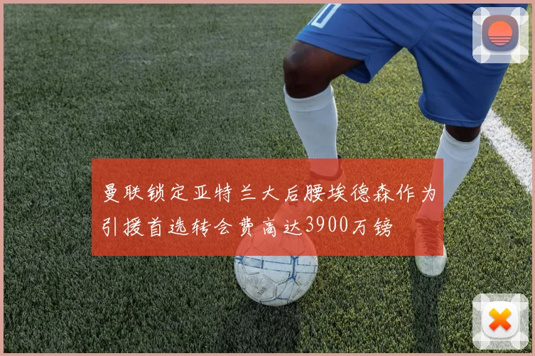 曼联锁定亚特兰大后腰埃德森作为引援首选转会费高达3900万镑