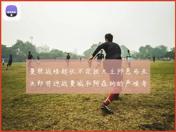 曼联战绩起伏不定救火主帅悬而未决即将迎战曼城和阿森纳的严峻考验