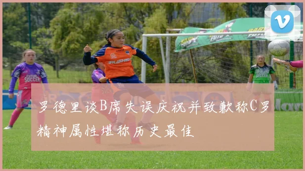 罗德里谈B席失误庆祝并致歉称C罗精神属性堪称历史最佳