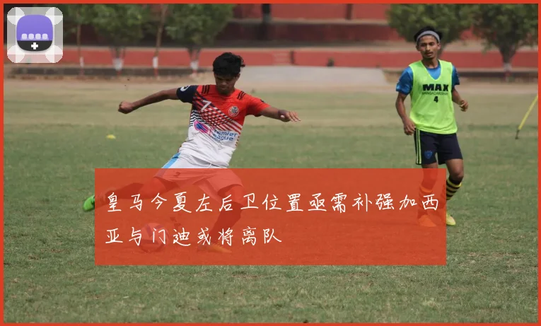 皇马今夏左后卫位置亟需补强加西亚与门迪或将离队